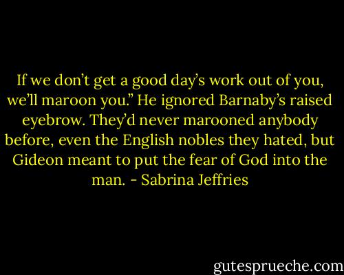 If we don’t get a good day’s work out of you, we’ll maroon you.”<br />He ignored Barnaby’s raised eyebrow. They’d never marooned anybody before, even the English nobles they hated, but Gideon meant to put the fear of God into the man. - Sabrina Jeffries