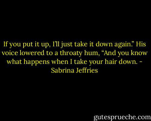 If you put it up, I’ll just take it down again.” His voice lowered to a throaty hum, “And you know what happens when I take your hair down. - Sabrina Jeffries