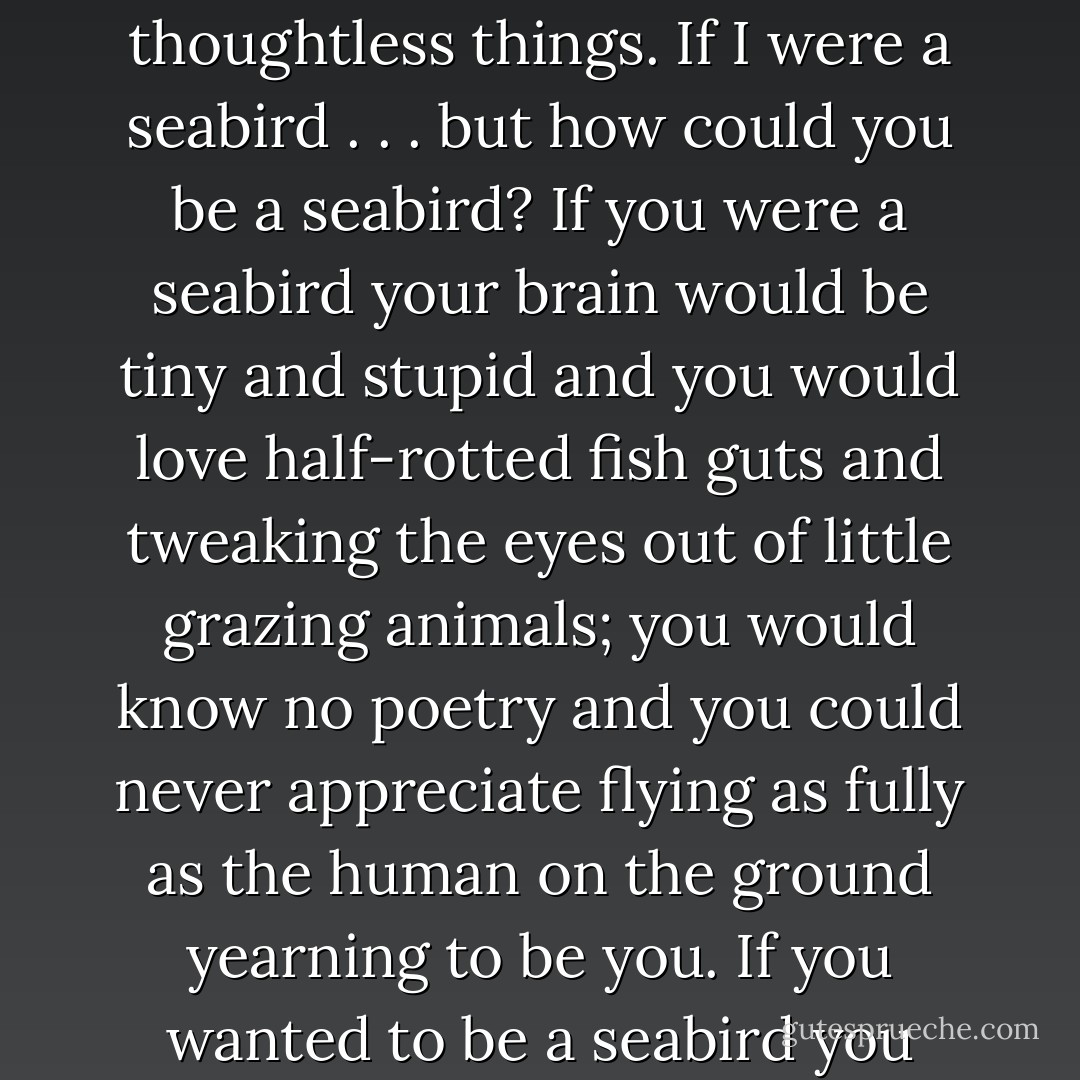 But it was pointless, it was stupid; he thought about thoughtless things. If I were a seabird . . . but how could you be a seabird? If you were a seabird your brain would be tiny and stupid and you would love half-rotted fish guts and tweaking the eyes out of little grazing animals; you would know no poetry and you could never appreciate flying as fully as the human on the ground yearning to be you.<br />If you wanted to be a seabird you deserved to be one. - Iain M. Banks