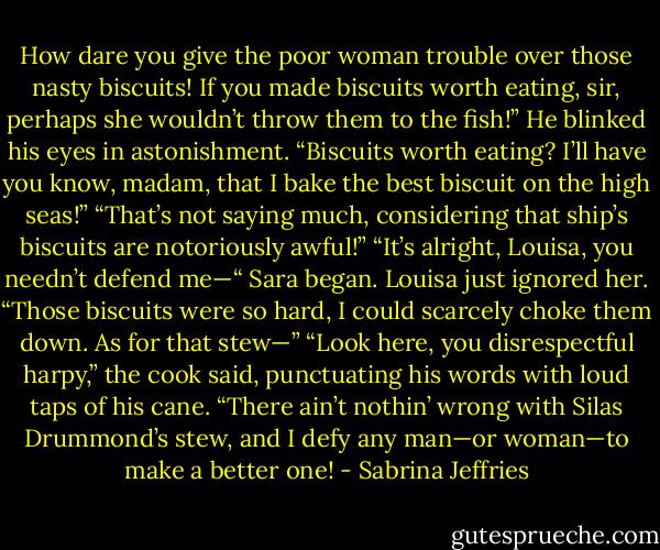 How dare you give the poor woman trouble over those nasty biscuits! If you made biscuits worth eating, sir, perhaps she wouldn’t throw them to the fish!”<br />He blinked his eyes in astonishment. “Biscuits worth eating? I’ll have you know, madam, that I bake the best biscuit on the high seas!”<br />“That’s not saying much, considering that ship’s biscuits are notoriously awful!”<br />“It’s alright, Louisa, you needn’t defend me—“ Sara began.<br />Louisa just ignored her. “Those biscuits were so hard, I could scarcely choke them down. As for that stew—”<br />“Look here, you disrespectful harpy,” the cook said, punctuating his words with loud taps of his cane. “There ain’t nothin’ wrong with Silas Drummond’s stew, and I defy any man—or woman—to make a better one! - Sabrina Jeffries
