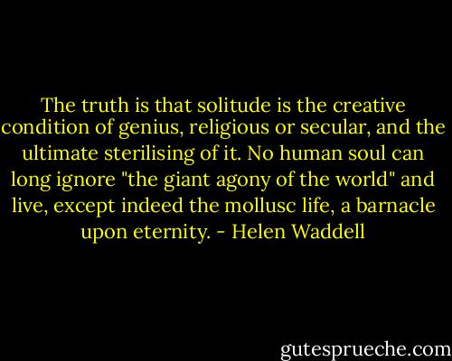 The truth is that solitude is the creative condition of genius, religious or secular, and the ultimate sterilising of it. No human soul can long ignore "the giant agony of the world" and live, except indeed the mollusc life, a barnacle upon eternity. - Helen Waddell