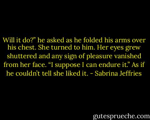 Will it do?” he asked as he folded his arms over his chest.<br />She turned to him. Her eyes grew shuttered and any sign of pleasure vanished from her face. “I suppose I can endure it.”<br />As if he couldn’t tell she liked it. - Sabrina Jeffries