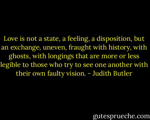 Love is not a state, a feeling, a disposition, but an exchange, uneven, fraught with history, with ghosts, with longings that are more or less legible to those who try to see one another with their own faulty vision. - Judith Butler