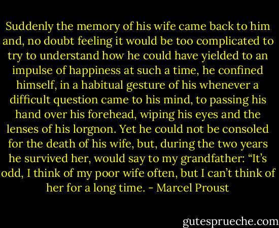 Suddenly the memory of his wife came back to him and, no doubt feeling it would be too complicated to try to understand how he could have yielded to an impulse of happiness at such a time, he confined himself, in a habitual gesture of his whenever a difficult question came to his mind, to passing his hand over his forehead, wiping his eyes and the lenses of his lorgnon. Yet he could not be consoled for the death of his wife, but, during the two years he survived her, would say to my grandfather: “It’s odd, I think of my poor wife often, but I can’t think of her for a long time. - Marcel Proust