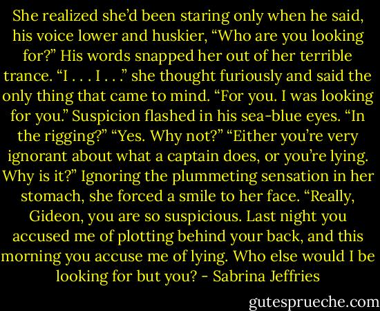 She realized she’d been staring only when he said, his voice lower and huskier, “Who are you looking for?”<br />His words snapped her out of her terrible trance. “I . . . I . . .” she thought furiously and said the only thing that came to mind. “For you. I was looking for you.”<br />Suspicion flashed in his sea-blue eyes. “In the rigging?”<br />“Yes. Why not?”<br />“Either you’re very ignorant about what a captain does, or you’re lying. Why is it?”<br />Ignoring the plummeting sensation in her stomach, she forced a smile to her face. “Really, Gideon, you are so suspicious. Last night you accused me of plotting behind your back, and this morning you accuse me of lying. Who else would I be looking for but you? - Sabrina Jeffries