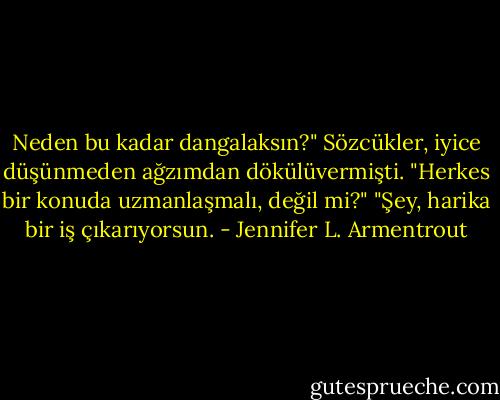 Neden bu kadar dangalaksın?" Sözcükler, iyice düşünmeden ağzımdan dökülüvermişti.<br />"Herkes bir konuda uzmanlaşmalı, değil mi?"<br />"Şey, harika bir iş çıkarıyorsun. - Jennifer L. Armentrout