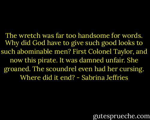 The wretch was far too handsome for words. Why did God have to give such good looks to such abominable men? First Colonel Taylor, and now this pirate. It was damned unfair.<br />She groaned. The scoundrel even had her cursing. Where did it end? - Sabrina Jeffries