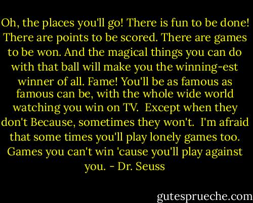 Oh, the places you'll go! There is fun to be done!<br />There are points to be scored. There are games to be won.<br />And the magical things you can do with that ball<br />will make you the winning-est winner of all.<br />Fame! You'll be as famous as famous can be,<br />with the whole wide world watching you win on TV.<br /><br />Except when they don't<br />Because, sometimes they won't.<br /><br />I'm afraid that some times<br />you'll play lonely games too.<br />Games you can't win<br />'cause you'll play against you. - Dr. Seuss