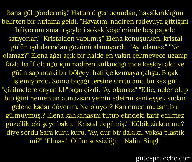 Bana gül göndermiş."<br />Hattın diğer ucundan, hayalkırıklığını belirten bir hırlama geldi. "Hayatım, nadiren radevuya gittiğini biliyorum ama o şeyleri sokak köşelerinde beş papele satıyorlar."<br />"Kristalden yapılmış." Elena konuşurken, kristal gülün ışıltılarından gözünü alamıyordu. "Ay, olamaz."<br />"Ne olamaz?"<br />Elena ağzı açık bir halde en yakın çekmeyece uzanıp fazla hafif olduğu için nadiren kullandığı ince keskiyi aldı ve güün sapındaki bir bölgeyi hafifçe kzımaya çalıştı. Bıçak işlemiyordu. Sonra bıçağı tersine sirttü ama bu kez gül "çizilmelere dayanıklı"bıçaı çizdi. "Ay olamaz."<br />"Ellie, neler olup bittiğini hemen anlatmazsan yemin edeirm seni eşşek sudan gelene kadar döverim. Ne oluyor? Kan emen mutant bir gülmüymüş.?<br />Elena kahkahasını tutup elindeki tarif edilmez güzellikteki şeye baktı. "Kristal değilmiş."<br />"Kübik zirkon mu? diye sordu Sara kuru kuru. "Ay, dur bir dakika, yoksa plastik mi?"<br />"Elmas." <br />Ölüm sessizliği. - Nalini Singh