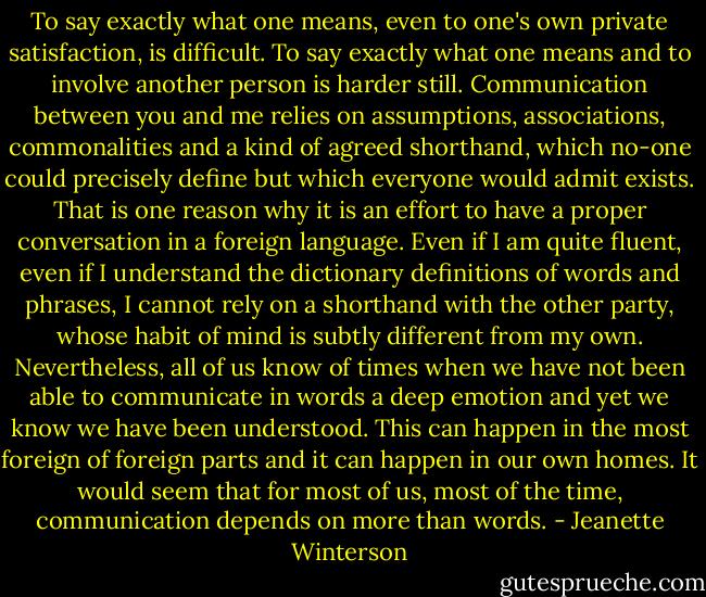 To say exactly what one means, even to one's own private satisfaction, is difficult. To say exactly what one means and to involve another person is harder still. Communication between you and me relies on assumptions, associations, commonalities and a kind of agreed shorthand, which no-one could precisely define but which everyone would admit exists. That is one reason why it is an effort to have a proper conversation in a foreign language. Even if I am quite fluent, even if I understand the dictionary definitions of words and phrases, I cannot rely on a shorthand with the other party, whose habit of mind is subtly different from my own. Nevertheless, all of us know of times when we have not been able to communicate in words a deep emotion and yet we know we have been understood. This can happen in the most foreign of foreign parts and it can happen in our own homes. It would seem that for most of us, most of the time, communication depends on more than words. - Jeanette Winterson