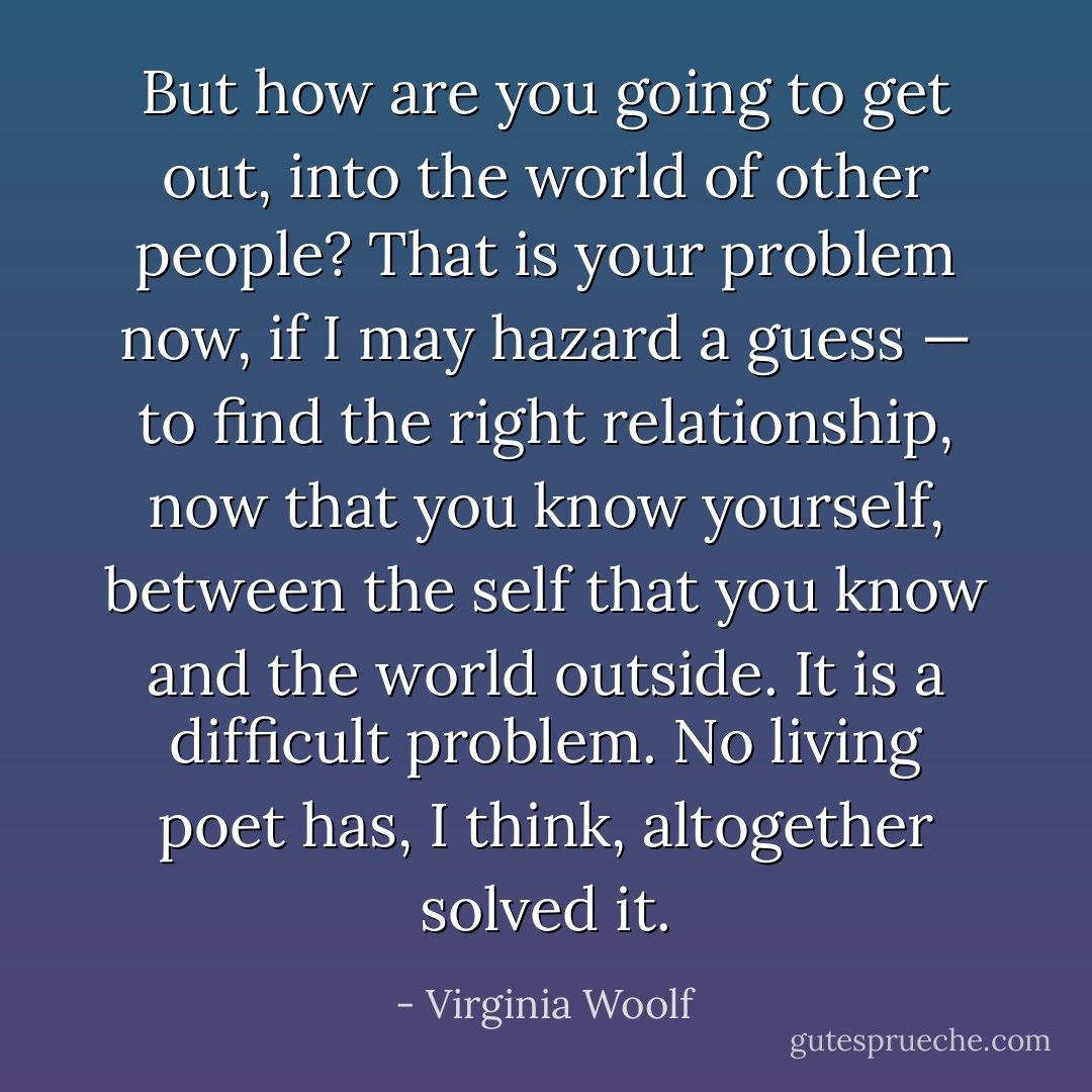 But how are you going to get out, into the world of other people? That is your problem now, if I may hazard a guess — to find the right relationship, now that you know yourself, between the self that you know and the world outside. It is a difficult problem. No living poet has, I think, altogether solved it. - Virginia Woolf
