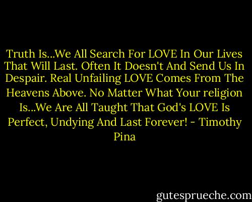 Truth Is...We All Search For LOVE In Our Lives That Will Last. Often It Doesn't And Send Us In Despair. Real Unfailing LOVE Comes From The Heavens Above. No Matter What Your religion Is...We Are All Taught That God's LOVE Is Perfect, Undying And Last Forever! - Timothy Pina