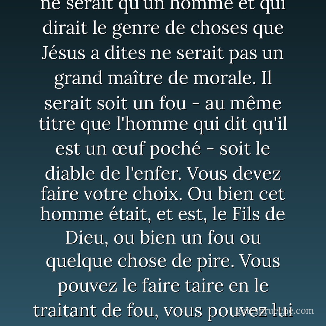 J'essaie ici d'éviter que quelqu'un dise la chose vraiment stupide que les gens disent souvent à son sujet : Je suis prêt à accepter Jésus comme un grand maître moral, mais je n'accepte pas sa prétention à être Dieu. C'est la seule chose que nous ne devons pas dire. Un homme qui ne serait qu'un homme et qui dirait le genre de choses que Jésus a dites ne serait pas un grand maître de morale. Il serait soit un fou - au même titre que l'homme qui dit qu'il est un œuf poché - soit le diable de l'enfer. Vous devez faire votre choix. Ou bien cet homme était, et est, le Fils de Dieu, ou bien un fou ou quelque chose de pire. Vous pouvez le faire taire en le traitant de fou, vous pouvez lui cracher dessus et le tuer comme un démon ou vous pouvez tomber à ses pieds et l'appeler Seigneur et Dieu, mais ne venez pas avec des absurdités condescendantes sur le fait qu'il est un grand professeur humain. Il ne nous a pas laissé cette possibilité. Il n'en avait pas l'intention. - C.S. Lewis