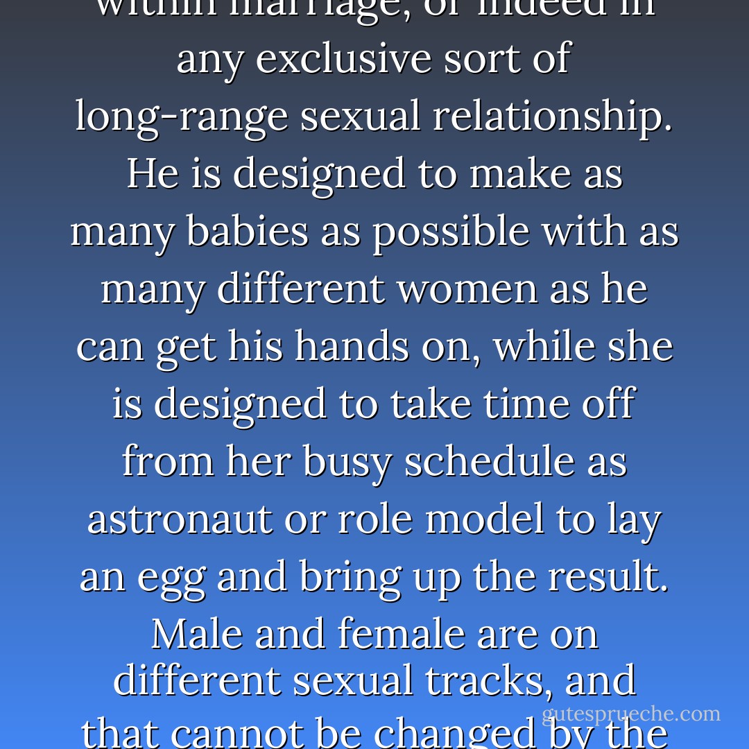 If one starts with the anatomical difference, which even a patriarchal Viennese novelist was able to see was destiny, then one begins to understand why men and women don't get on very well within marriage, or indeed in any exclusive sort of long-range sexual relationship. <i>He</i> is designed to make as many babies as possible with as many different women as he can get his hands on, while <i>she</i> is designed to take time off from her busy schedule as astronaut or role model to lay an egg and bring up the result. Male and female are on different sexual tracks, and that cannot be changed by the Book or any book. Since all our natural instincts are carefully perverted from birth, it is no wonder that we tend to be, if not all of us serial killers, killers of our own true nature.  - Gore Vidal