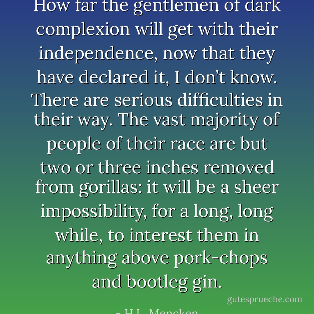 How far the gentlemen of dark complexion will get with their independence, now that they have declared it, I don’t know. There are serious difficulties in their way. The vast majority of people of their race are but two or three inches removed from gorillas: it will be a sheer impossibility, for a long, long while, to interest them in anything above pork-chops and bootleg gin. - H.L. Mencken
