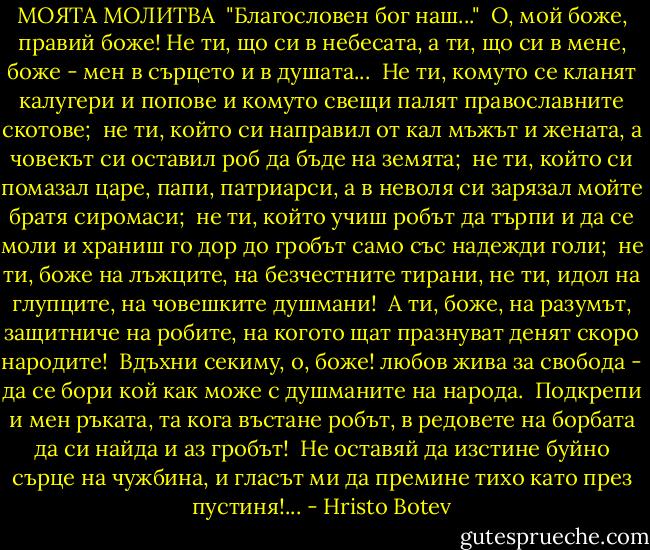 МОЯТА МОЛИТВА<br /><br />"Благословен бог наш..."<br /><br />О, мой боже, правий боже!<br />Не ти, що си в небесата,<br />а ти, що си в мене, боже -<br />мен в сърцето и в душата...<br /><br />Не ти, комуто се кланят<br />калугери и попове<br />и комуто свещи палят<br />православните скотове;<br /><br />не ти, който си направил<br />от кал мъжът и жената,<br />а човекът си оставил<br />роб да бъде на земята;<br /><br />не ти, който си помазал<br />царе, папи, патриарси,<br />а в неволя си зарязал<br />мойте братя сиромаси;<br /><br />не ти, който учиш робът<br />да търпи и да се моли<br />и храниш го дор до гробът<br />само със надежди голи;<br /><br />не ти, боже на лъжците,<br />на безчестните тирани,<br />не ти, идол на глупците,<br />на човешките душмани!<br /><br />А ти, боже, на разумът,<br />защитниче на робите,<br />на когото щат празнуват<br />денят скоро народите!<br /><br />Вдъхни секиму, о, боже!<br />любов жива за свобода -<br />да се бори кой как може<br />с душманите на народа.<br /><br />Подкрепи и мен ръката,<br />та кога въстане робът,<br />в редовете на борбата<br />да си найда и аз гробът!<br /><br />Не оставяй да изстине<br />буйно сърце на чужбина,<br />и гласът ми да премине<br />тихо като през пустиня!... - Hristo Botev