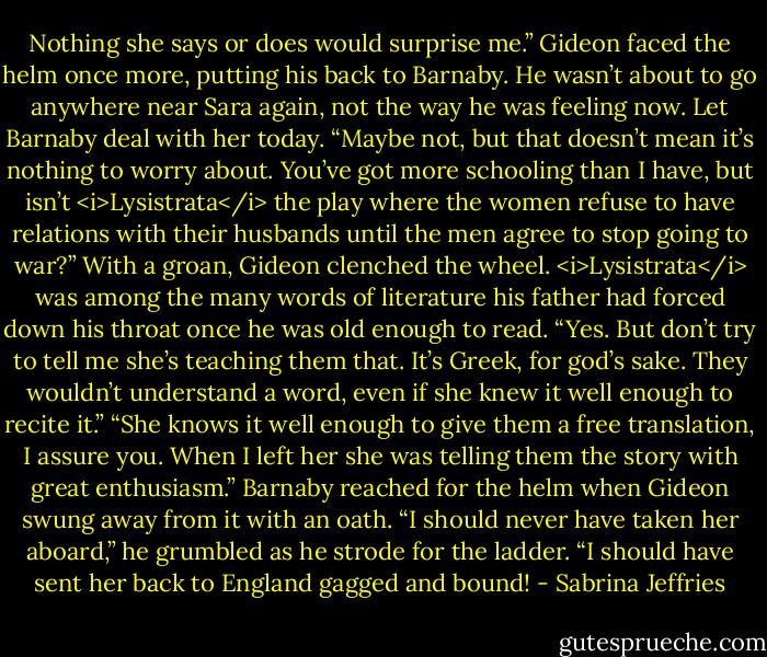 Nothing she says or does would surprise me.” Gideon faced the helm once more, putting his back to Barnaby. He wasn’t about to go anywhere near Sara again, not the way he was feeling now. Let Barnaby deal with her today.<br />“Maybe not, but that doesn’t mean it’s nothing to worry about. You’ve got more schooling than I have, but isn’t <i>Lysistrata</i> the play where the women refuse to have relations with their husbands until the men agree to stop going to war?”<br />With a groan, Gideon clenched the wheel. <i>Lysistrata</i> was among the many words of literature his father had forced down his throat once he was old enough to read. “Yes. But don’t try to tell me she’s teaching them that. It’s Greek, for god’s sake. They wouldn’t understand a word, even if she knew it well enough to recite it.”<br />“She knows it well enough to give them a free translation, I assure you. When I left her she was telling them the story with great enthusiasm.”<br />Barnaby reached for the helm when Gideon swung away from it with an oath. “I should never have taken her aboard,” he grumbled as he strode for the ladder. “I should have sent her back to England gagged and bound! - Sabrina Jeffries
