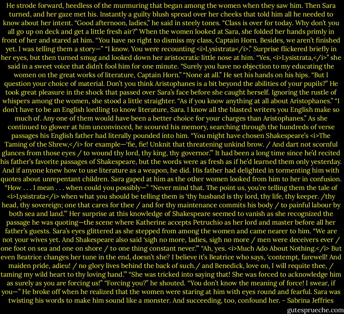 He strode forward, heedless of the murmuring that began among the women when they saw him. Then Sara turned, and her gaze met his. Instantly a guilty blush spread over her cheeks that told him all he needed to know about her intent.<br />“Good afternoon, ladies,” he said in steely tones. “Class is over for today. Why don’t you all go up on deck and get a little fresh air?”<br />When the women looked at Sara, she folded her hands primly in front of her and stared at him. “You have no right to dismiss my class, Captain Horn. Besides, we aren’t finished yet. I was telling them a story—”<br />“I know. You were recounting <i>Lysistrata</i>.”<br />Surprise flickered briefly in her eyes, but then turned smug and looked down her aristocratic little nose at him. “Yes, <i>Lysistrata,</i>” she said in a sweet voice that didn’t fool him for one minute. “Surely you have no objection to my educating the women on the great works of literature, Captain Horn.”<br />“None at all.” He set his hands on his hips. “But I question your choice of material. Don’t you think Aristophanes is a bit beyond the abilities of your pupils?”<br />He took great pleasure in the shock that passed over Sara’s face before she caught herself. Ignoring the rustle of whispers among the women, she stood a little straighter. “As if you know anything at all about Aristophanes.”<br />“I don’t have to be an English lordling to know literature, Sara. I know all the blasted writers you English make so much of. Any one of them would have been a better choice for your charges than Aristophanes.”<br />As she continued to glower at him unconvinced, he scoured his memory, searching through the hundreds of verse passages his English father had literally pounded into him. “You might have chosen Shakespeare’s <i>The Taming of the Shrew,</i> for example—‘fie, fie! Unknit that threatening unkind brow. / And dart not scornful glances from those eyes / to wound thy lord, thy king, thy governor.’”<br />It had been a long time since he’d recited his father’s favorite passages of Shakespeare, but the words were as fresh as if he’d learned them only yesterday. And if anyone knew how to use literature as a weapon, he did. His father had delighted in tormenting him with quotes about unrepentant children.<br />Sara gaped at him as the other women looked from him to her in confusion. “How . . . I mean . . . when could you possibly—”<br />“Never mind that. The point us, you’re telling them the tale of <i>Lysistrata</i> when what you should be telling them is ‘thy husband is thy lord, thy life, thy keeper. /thy head, thy sovereign; one that cares for thee / and for thy maintenance commits his body / to painful labour by both sea and land.’”<br />Her surprise at this knowledge of Shakespeare seemed to vanish as she recognized the passage he was quoting—the scene where Katherine accepts Petruchio as her lord and master before all her father’s guests.<br />Sara’s eyes glittered as she stepped from among the women and came nearer to him. “We are not your wives yet. And Shakespeare also said ‘sigh no more, ladies, sigh no more / men were deceivers ever / one foot on sea and one on shore / to one thing constant never.’”<br />“Ah, yes. <i>Much Ado About Nothing.</i> But even Beatrice changes her tune in the end, doesn’t she? I believe it’s Beatrice who says, ‘contempt, farewell! And maiden pride, adieu! / no glory lives behind the back of such./ and Benedick, love on, I will requite thee, / taming my wild heart to thy loving hand.’”<br />“She was tricked into saying that! She was forced to acknowledge him as surely as you are forcing us!”<br />“Forcing you?” he shouted. “You don’t know the meaning of force! I swear, if you—”<br />He broke off when he realized that the women were staring at him with eyes round and fearful. Sara was twisting his words to make him sound like a monster. And succeeding, too, confound her. - Sabrina Jeffries