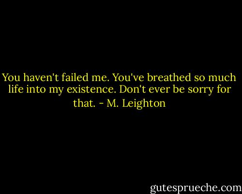 You haven't failed me. You've breathed so much life into my existence. Don't ever be sorry for that. - M. Leighton