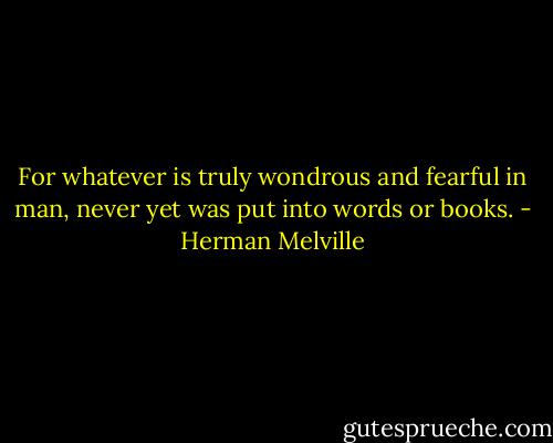 For whatever is truly wondrous and fearful in man, never yet was put into words or books. - Herman Melville