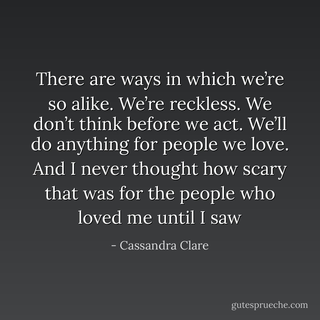 There are ways in which we’re so alike. We’re reckless. We don’t think before we act. We’ll do anything for people we love. And I never thought how scary that was for the people who loved me until I saw - Cassandra Clare
