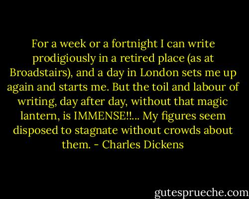 For a week or a fortnight I can write prodigiously in a retired place (as at Broadstairs), and a day in London sets me up again and starts me. But the toil and labour of writing, day after day, without that magic lantern, is IMMENSE!!... My figures seem disposed to stagnate without crowds about them. - Charles Dickens