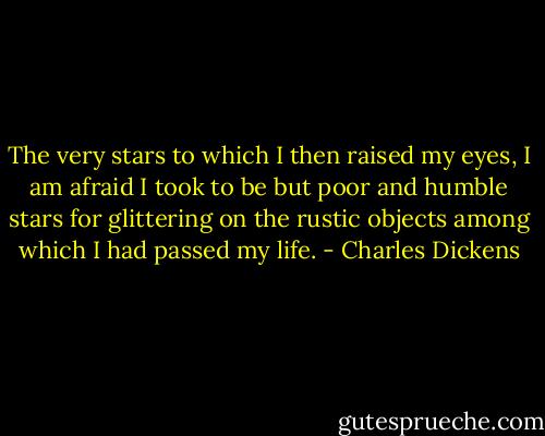 The very stars to which I then raised my eyes, I am afraid I took to be but poor and humble stars for glittering on the rustic objects among which I had passed my life. - Charles Dickens