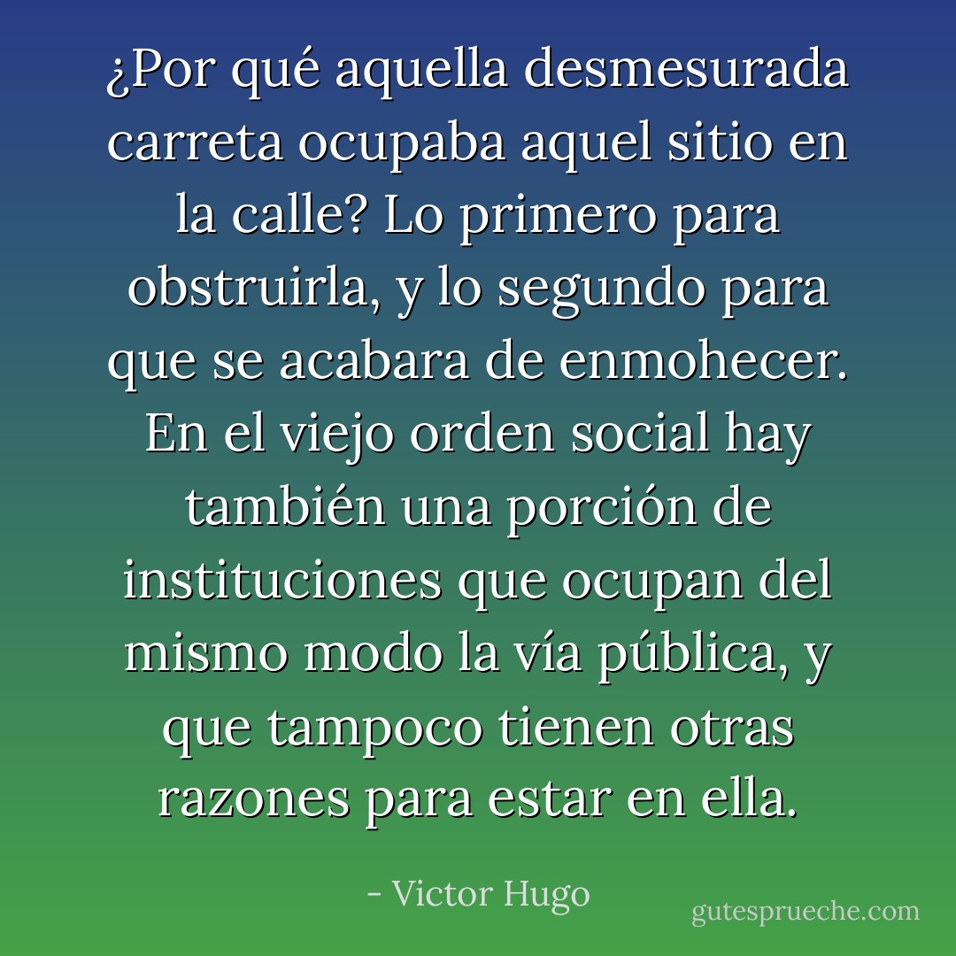 ¿Por qué aquella desmesurada carreta ocupaba aquel sitio en la calle? Lo primero para obstruirla, y lo segundo para que se acabara de enmohecer. En el viejo orden social hay también una porción de instituciones que ocupan del mismo modo la vía pública, y que tampoco tienen otras razones para estar en ella. - Victor Hugo