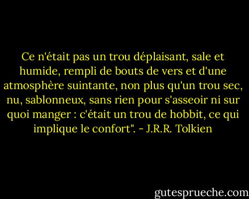 Ce n'était pas un trou déplaisant, sale et humide, rempli de bouts de vers et d'une atmosphère suintante, non plus qu'un trou sec, nu, sablonneux, sans rien pour s'asseoir ni sur quoi manger : c'était un trou de hobbit, ce qui implique le confort". - J.R.R. Tolkien