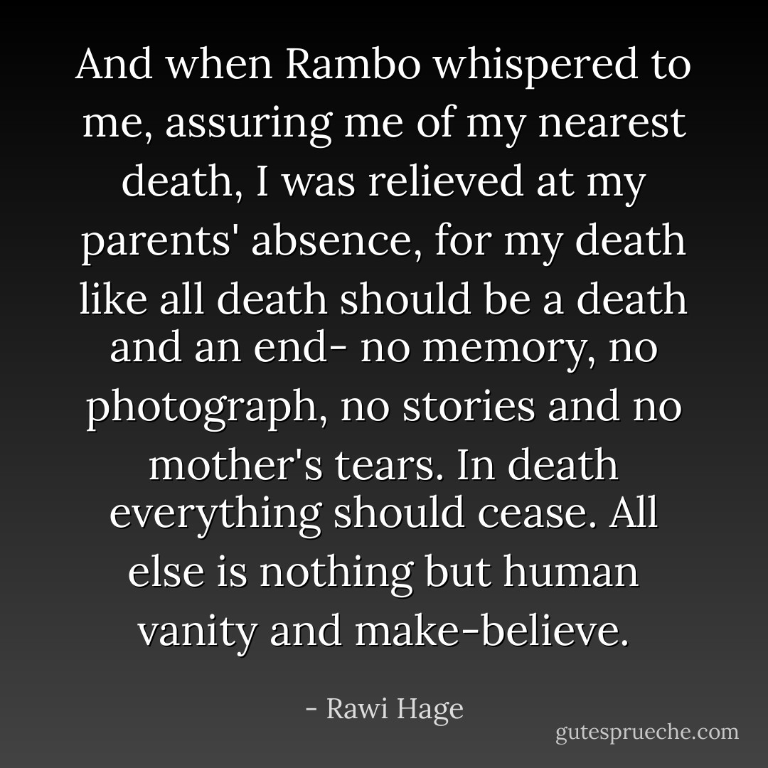 And when Rambo whispered to me, assuring me of my nearest death, I was relieved at my parents' absence, for my death like all death should be a death and an end- no memory, no photograph, no stories and no mother's tears. In death everything should cease. All else is nothing but human vanity and make-believe. - Rawi Hage