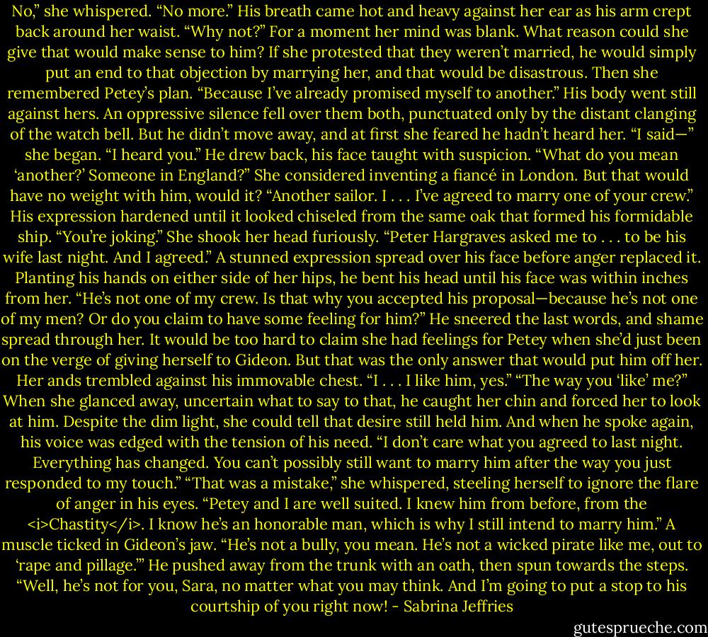 No,” she whispered. “No more.”<br />His breath came hot and heavy against her ear as his arm crept back around her waist. “Why not?”<br />For a moment her mind was blank. What reason could she give that would make sense to him? If she protested that they weren’t married, he would simply put an end to that objection by marrying her, and that would be disastrous.<br />Then she remembered Petey’s plan. “Because I’ve already promised myself to another.”<br />His body went still against hers. An oppressive silence fell over them both, punctuated only by the distant clanging of the watch bell. But he didn’t move away, and at first she feared he hadn’t heard her.<br />“I said—” she began.<br />“I heard you.” He drew back, his face taught with suspicion. “What do you mean ‘another?’ Someone in England?”<br />She considered inventing a fiancé in London. But that would have no weight with him, would it? “Another sailor. I . . . I’ve agreed to marry one of your crew.”<br />His expression hardened until it looked chiseled from the same oak that formed his formidable ship. “You’re joking.”<br />She shook her head furiously. “Peter Hargraves asked me to . . . to be his wife last night. And I agreed.”<br />A stunned expression spread over his face before anger replaced it. Planting his hands on either side of her hips, he bent his head until his face was within inches from her. “He’s not one of my crew. Is that why you accepted his proposal—because he’s not one of my men? Or do you claim to have some feeling for him?”<br />He sneered the last words, and shame spread through her. It would be too hard to claim she had feelings for Petey when she’d just been on the verge of giving herself to Gideon. But that was the only answer that would put him off her. Her ands trembled against his immovable chest. “I . . . I like him, yes.”<br />“The way you ‘like’ me?” When she glanced away, uncertain what to say to that, he caught her chin and forced her to look at him. Despite the dim light, she could tell that desire still held him. And when he spoke again, his voice was edged with the tension of his need. “I don’t care what you agreed to last night. Everything has changed. You can’t possibly still want to marry him after the way you just responded to my touch.”<br />“That was a mistake,” she whispered, steeling herself to ignore the flare of anger in his eyes. “Petey and I are well suited. I knew him from before, from the <i>Chastity</i>. I know he’s an honorable man, which is why I still intend to marry him.”<br />A muscle ticked in Gideon’s jaw. “He’s not a bully, you mean. He’s not a wicked pirate like me, out to ‘rape and pillage.’” He pushed away from the trunk with an oath, then spun towards the steps. “Well, he’s not for you, Sara, no matter what you may think. And I’m going to put a stop to his courtship of you right now! - Sabrina Jeffries