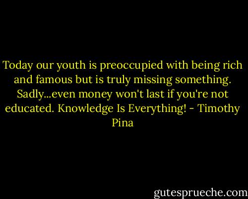 Today our youth is preoccupied with being rich and famous but is truly missing something. Sadly...even money won't last if you're not educated. Knowledge Is Everything! - Timothy Pina
