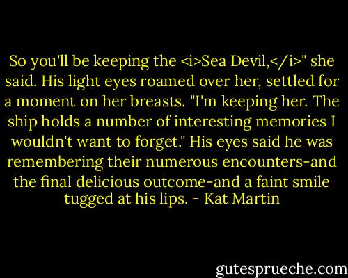 So you'll be keeping the <i>Sea Devil,</i>" she said.<br />His light eyes roamed over her, settled for a moment on her breasts. "I'm keeping her. The ship holds a number of interesting memories I wouldn't want to forget."<br />His eyes said he was remembering their numerous encounters-and the final delicious outcome-and a faint smile tugged at his lips. - Kat Martin