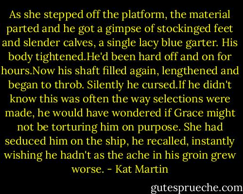 As she stepped off the platform, the material parted and he got a gimpse of stockinged feet and slender calves, a single lacy blue garter.<br />His body tightened.He'd been hard off and on for hours.Now his shaft filled again, lengthened and began to throb. Silently he cursed.If he didn't know this was often the way selections were made, he would have wondered if Grace might not be torturing him on purpose.<br />She had seduced him on the ship, he recalled, instantly wishing he hadn't as the ache in his groin grew worse. - Kat Martin