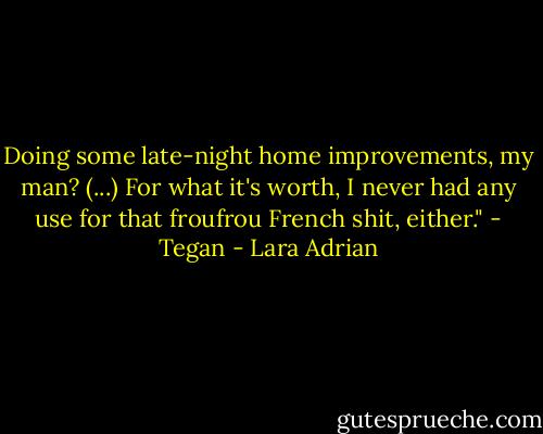 Doing some late-night home improvements, my man? (...) For what it's worth, I never had any use for that froufrou French shit, either." - Tegan - Lara Adrian