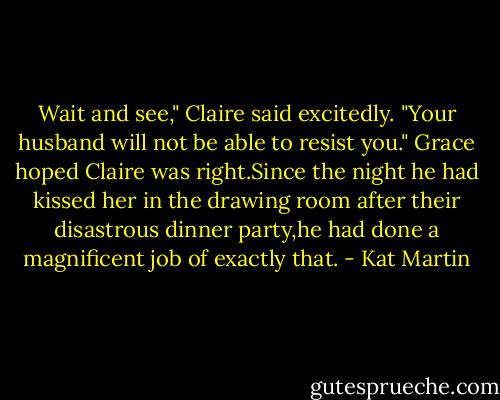 Wait and see," Claire said excitedly. "Your husband will not be able to resist you."<br />Grace hoped Claire was right.Since the night he had kissed her in the drawing room after their disastrous dinner party,he had done a magnificent job of exactly that. - Kat Martin