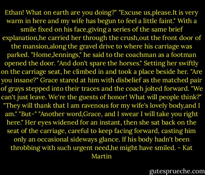 Ethan! What on earth are you doing?"<br />"Excuse us,please.It is very warm in here and my wife has begun to feel a little faint." With a smile fixed on his face,giving a series of the same brief explanation,he carried her through the crush,out the front door of the mansion,along the gravel drive to where his carriage was parked.<br />"Home,Jennings," he said to the coachman as a footman opened the door. "And don't spare the horses." Setting her swiftly on the carriage seat, he climbed in and took a place beside her.<br />"Are you insane?" Grace stared at him with disbelief as the matched pair of grays stepped into their traces and the coach jolted forward. "We can't just leave. We're the guests of honor! What will people think?"<br />"They will thank that I am ravenous for my wife's lovely body,and I am."<br />"But-"<br />"Another word,Grace, and I swear I will take you right here."<br />Her eyes widened for an instant, then she sat back on the seat of the carriage, careful to keep facing forward, casting him only an occasional sideways glance.<br />If his body hadn't been throbbing with such urgent need,he might have smiled. - Kat Martin