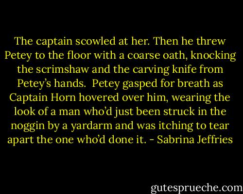 The captain scowled at her. Then he threw Petey to the floor with a coarse oath, knocking the scrimshaw and the carving knife from Petey’s hands. <br />Petey gasped for breath as Captain Horn hovered over him, wearing the look of a man who’d just been struck in the noggin by a yardarm and was itching to tear apart the one who’d done it. - Sabrina Jeffries