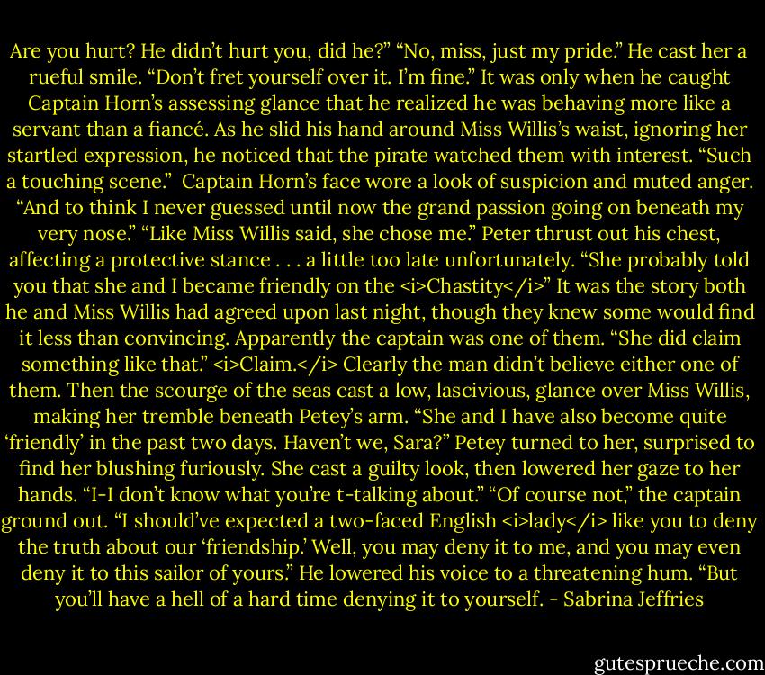 Are you hurt? He didn’t hurt you, did he?”<br />“No, miss, just my pride.” He cast her a rueful smile. “Don’t fret yourself over it. I’m fine.”<br />It was only when he caught Captain Horn’s assessing glance that he realized he was behaving more like a servant than a fiancé. As he slid his hand around Miss Willis’s waist, ignoring her startled expression, he noticed that the pirate watched them with interest.<br />“Such a touching scene.” <br />Captain Horn’s face wore a look of suspicion and muted anger. “And to think I never guessed until now the grand passion going on beneath my very nose.”<br />“Like Miss Willis said, she chose me.” Peter thrust out his chest, affecting a protective stance . . . a little too late unfortunately. “She probably told you that she and I became friendly on the <i>Chastity</i>” It was the story both he and Miss Willis had agreed upon last night, though they knew some would find it less than convincing.<br />Apparently the captain was one of them. “She did claim something like that.”<br /><i>Claim.</i> Clearly the man didn’t believe either one of them.<br />Then the scourge of the seas cast a low, lascivious, glance over Miss Willis, making her tremble beneath Petey’s arm. “She and I have also become quite ‘friendly’ in the past two days. Haven’t we, Sara?”<br />Petey turned to her, surprised to find her blushing furiously. She cast a guilty look, then lowered her gaze to her hands. “I-I don’t know what you’re t-talking about.”<br />“Of course not,” the captain ground out. “I should’ve expected a two-faced English <i>lady</i> like you to deny the truth about our ‘friendship.’ Well, you may deny it to me, and you may even deny it to this sailor of yours.” He lowered his voice to a threatening hum. “But you’ll have a hell of a hard time denying it to yourself. - Sabrina Jeffries