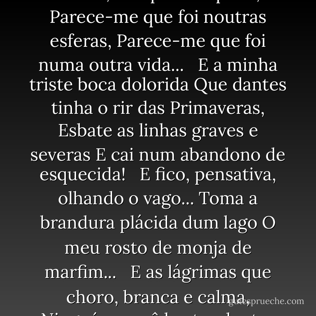 Lagrimas ocultas <br /><br /><br />Lagrimas ocultas<br /><br /><br />Se me ponho a cismar em outras eras<br />Em que ri e cantei, em que era q'rida,<br />Parece-me que foi noutras esferas,<br />Parece-me que foi numa outra vida...<br /><br /><br />E a minha triste boca dolorida<br />Que dantes tinha o rir das Primaveras,<br />Esbate as linhas graves e severas<br />E cai num abandono de esquecida!<br /><br /><br />E fico, pensativa, olhando o vago...<br />Toma a brandura plácida dum lago<br />O meu rosto de monja de marfim...<br /><br /><br />E as lágrimas que choro, branca e calma,<br />Ninguém as vê brotar dentro da alma!<br />Ninguém as vê cair dentro de mim! - Florbela Espanca