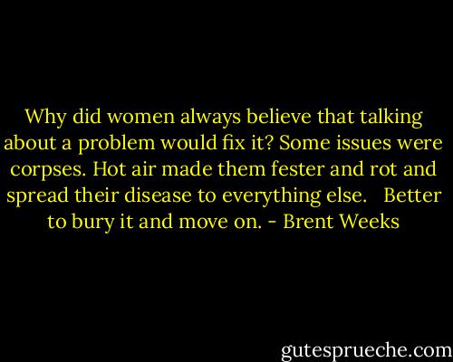 Why did women always believe that talking about a problem would fix it? Some issues were corpses. Hot air made them fester and rot and spread their disease to everything else. <br /><br />Better to bury it and move on. - Brent Weeks