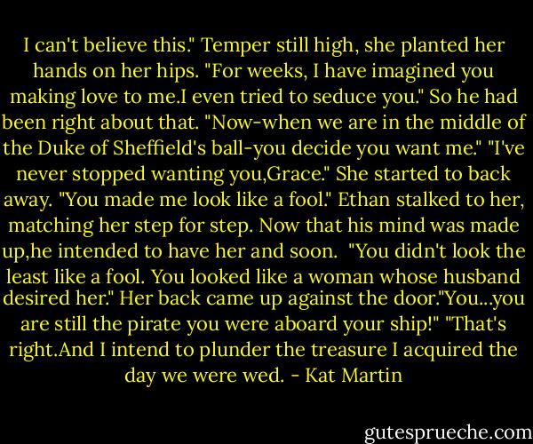 I can't believe this." Temper still high, she planted her hands on her hips. "For weeks, I have imagined you making love to me.I even tried to seduce you." So he had been right about that. "Now-when we are in the middle of the Duke of Sheffield's ball-you decide you want me."<br />"I've never stopped wanting you,Grace."<br />She started to back away. "You made me look like a fool."<br />Ethan stalked to her, matching her step for step. Now that his mind was made up,he intended to have her and soon. <br />"You didn't look the least like a fool. You looked like a woman whose husband desired her."<br />Her back came up against the door."You...you are still the pirate you were aboard your ship!"<br />"That's right.And I intend to plunder the treasure I acquired the day we were wed. - Kat Martin