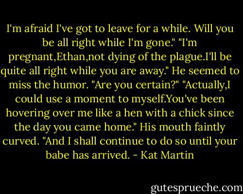 I'm afraid I've got to leave for a while. Will you be all right while I'm gone."<br />"I'm pregnant,Ethan,not dying of the plague.I'll be quite all right while you are away."<br />He seemed to miss the humor. "Are you certain?"<br />"Actually,I could use a moment to myself.You've been hovering over me like a hen with a chick since the day you came home."<br />His mouth faintly curved. "And I shall continue to do so until your babe has arrived. - Kat Martin
