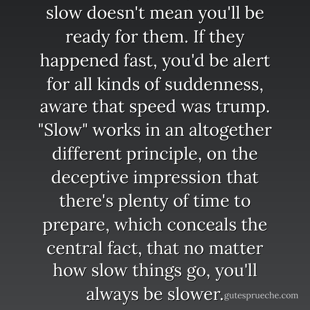 Just because things happen slow doesn't mean you'll be ready for them. If they happened fast, you'd be alert for all kinds of suddenness, aware that speed was trump. "Slow" works in an altogether different principle, on the deceptive impression that there's plenty of time to prepare, which conceals the central fact, that no matter how slow things go, you'll always be slower. - Richard Russo