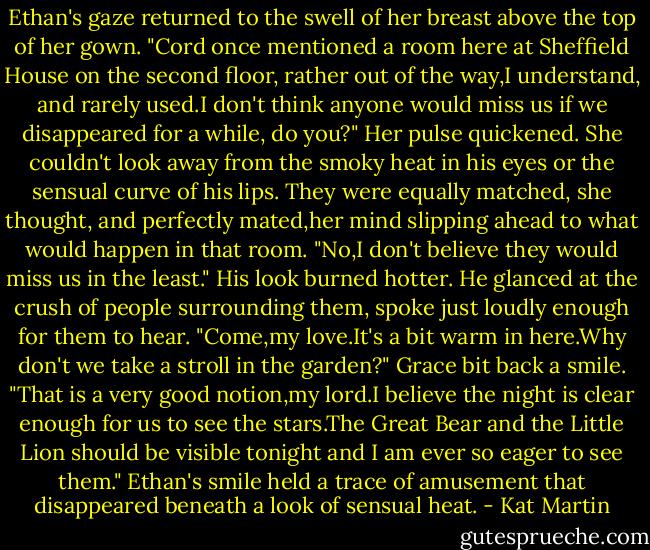 Ethan's gaze returned to the swell of her breast above the top of her gown. "Cord once mentioned a room here at Sheffield House on the second floor, rather out of the way,I understand, and rarely used.I don't think anyone would miss us if we disappeared for a while, do you?"<br />Her pulse quickened. She couldn't look away from the smoky heat in his eyes or the sensual curve of his lips. They were equally matched, she thought, and perfectly mated,her mind slipping ahead to what would happen in that room. "No,I don't believe they would miss us in the least."<br />His look burned hotter. He glanced at the crush of people surrounding them, spoke just loudly enough for them to hear. "Come,my love.It's a bit warm in here.Why don't we take a stroll in the garden?"<br />Grace bit back a smile. "That is a very good notion,my lord.I believe the night is clear enough for us to see the stars.The Great Bear and the Little Lion should be visible tonight and I am ever so eager to see them."<br />Ethan's smile held a trace of amusement that disappeared beneath a look of sensual heat. - Kat Martin