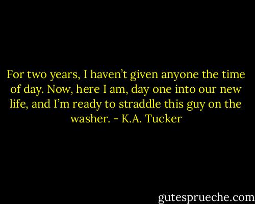 For two years, I haven’t given anyone the time of day. Now, here I am, day one into our new life, and I’m ready to straddle this guy on the washer. - K.A. Tucker