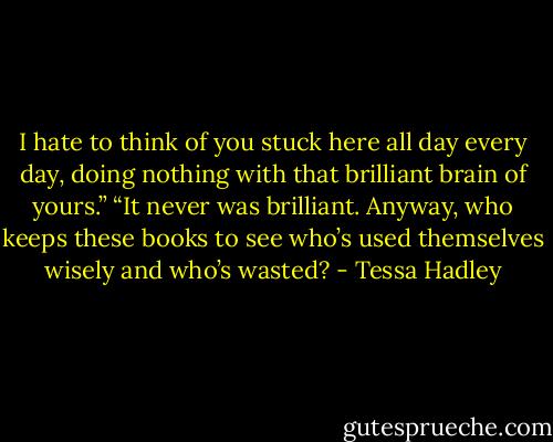 I hate to think of you stuck here all day every day, doing nothing with that brilliant brain of yours.”<br />“It never was brilliant. Anyway, who keeps these books to see who’s used themselves wisely and who’s wasted? - Tessa Hadley