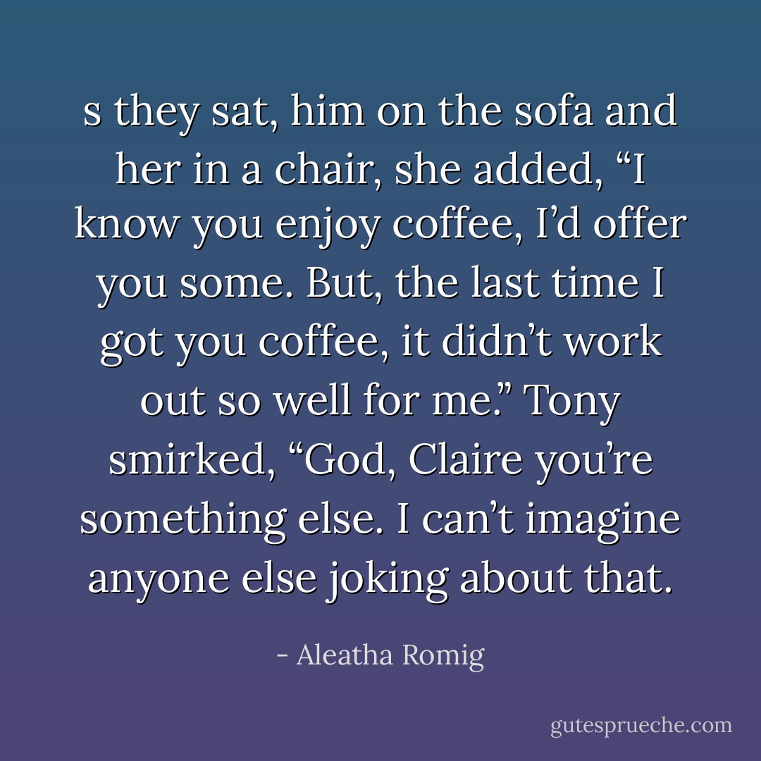 s they sat, him on the sofa and her in a chair, she added, “I know you enjoy coffee, I’d offer you some. But, the last time I got you coffee, it didn’t work out so well for me.”<br />Tony smirked, “God, Claire you’re something else. I can’t imagine anyone else joking about that. - Aleatha Romig