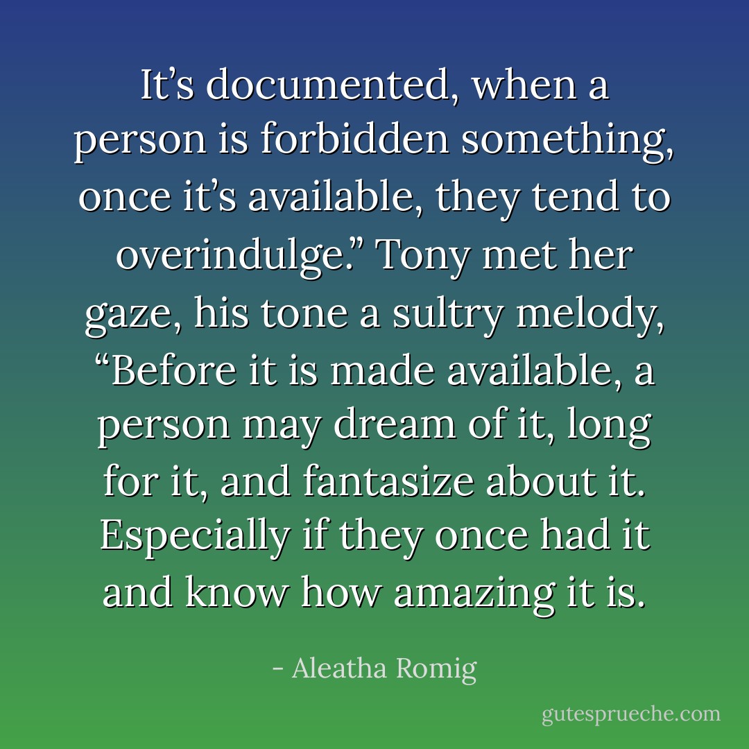 It’s documented, when a person is forbidden something, once it’s available, they tend to overindulge.”<br />Tony met her gaze, his tone a sultry melody, “Before it is made available, a person may dream of it, long for it, and fantasize about it. Especially if they once had it and know how amazing it is. - Aleatha Romig