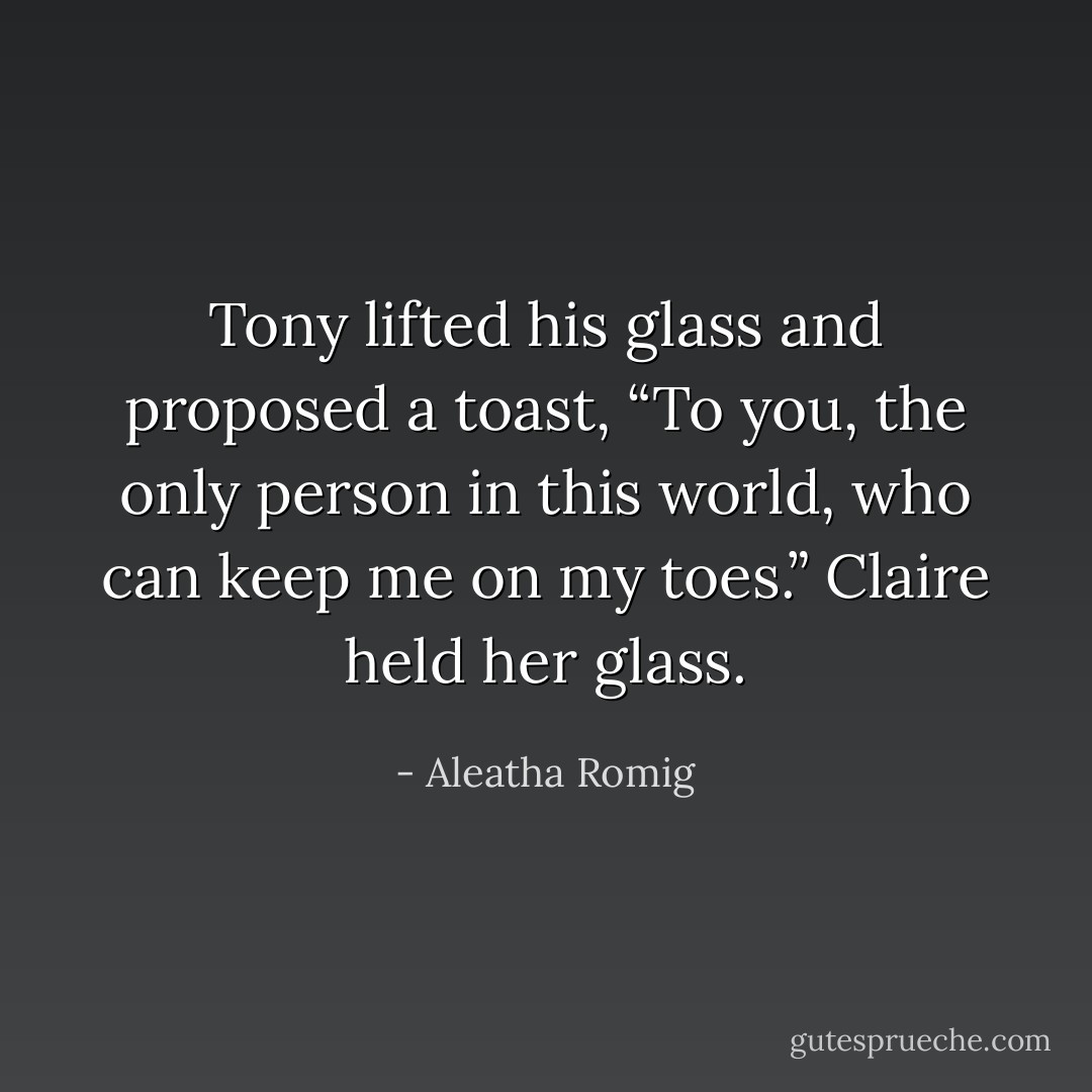 Tony lifted his glass and proposed a toast, “To you, the only person in this world, who can keep me on my toes.”<br />Claire held her glass. - Aleatha Romig